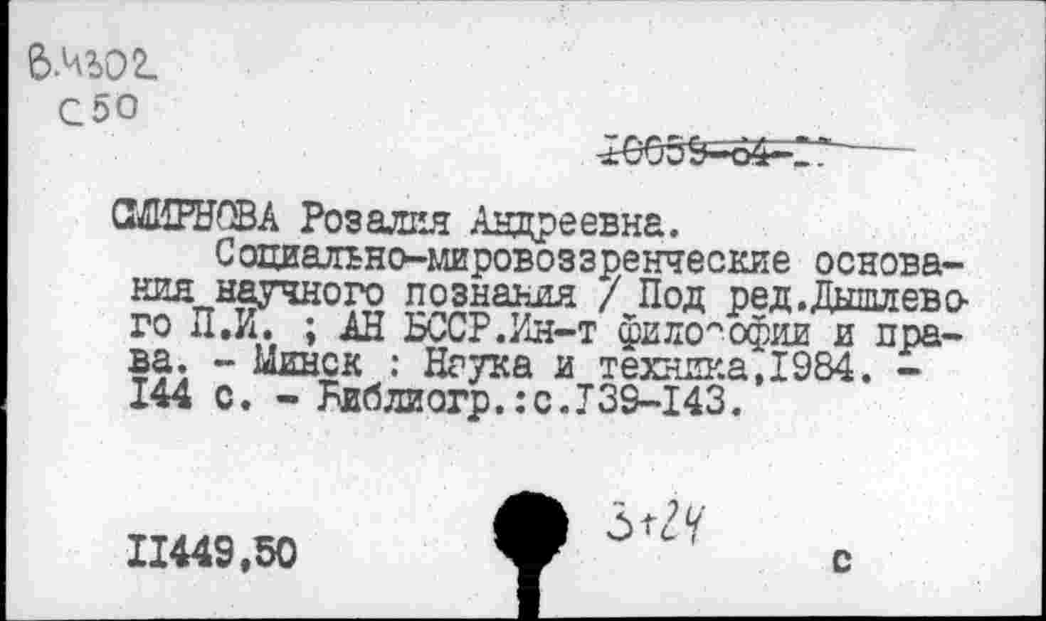 ﻿6№О2_
С50
-±'665^64—2’
СМИРНОВА Розалия Андреевна.
Социально-мировоззренческие основаниянаучного познания / Под ред.Дышлево-го П,И. ; АН БССР.Ин-т философии и права. - Минск : Наука и техника,1984. -144 с. - Ьиблиогр.:с.Т39-143.
7 и
11449,50
с